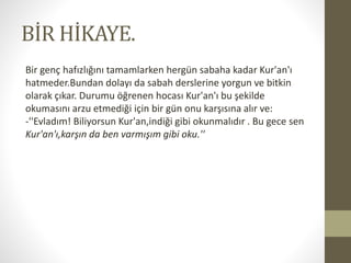 BİR HİKAYE.
Bir genç hafızlığını tamamlarken hergün sabaha kadar Kur'an'ı
hatmeder.Bundan dolayı da sabah derslerine yorgun ve bitkin
olarak çıkar. Durumu öğrenen hocası Kur'an'ı bu şekilde
okumasını arzu etmediği için bir gün onu karşısına alır ve:
-''Evladım! Biliyorsun Kur'an,indiği gibi okunmalıdır . Bu gece sen
Kur'an'ı,karşın da ben varmışım gibi oku.''
 