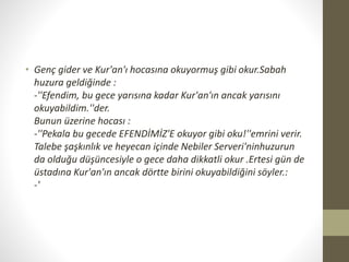 • Genç gider ve Kur'an'ı hocasına okuyormuş gibi okur.Sabah
huzura geldiğinde :
-''Efendim, bu gece yarısına kadar Kur'an'ın ancak yarısını
okuyabildim.''der.
Bunun üzerine hocası :
-''Pekala bu gecede EFENDİMİZ'E okuyor gibi oku!''emrini verir.
Talebe şaşkınlık ve heyecan içinde Nebiler Serveri'ninhuzurun
da olduğu düşüncesiyle o gece daha dikkatli okur .Ertesi gün de
üstadına Kur'an'ın ancak dörtte birini okuyabildiğini söyler.:
-'
 