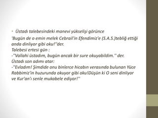 • Üstadı talebesindeki manevi yükselişi görünce
'Bugün de o emin melek Cebrail'in Efendimiz'e (S.A.S.)tebliğ ettiği
anda dinliyor gibi oku!''der.
Talebesi ertesi gün :
-''Vallahi üstadım, bugün ancak bir sure okuyabildim.'' der.
Üstadı son adımı atar:
-''Evladım! Şimdide onu binlerce hicabın verasında bulunan Yüce
Rabbimiz'in huzurunda okuyor gibi oku!Düşün ki O seni dinliyor
ve Kur'an'ı senle mukabele ediyor!''
 