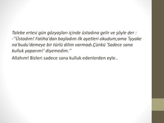 Talebe ertesi gün gözyaşları içinde üstadına gelir ve şöyle der :
-''Üstadım! Fatiha'dan başladım ilk ayetleri okudum;ama 'İyyake
na'budu'demeye bir türlü dilim varmadı.Çünkü 'Sadece sana
kulluk yaparım!' diyemedim.''
Allahım! Bizleri sadece sana kulluk edenlerden eyle..
 