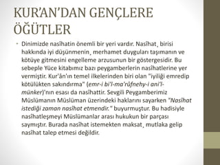 KUR’AN’DAN GENÇLERE
ÖĞÜTLER
• Dinimizde nasîhatin önemli bir yeri vardır. Nasîhat¸ birisi
hakkında iyi düşünmenin¸ merhamet duyguları taşımanın ve
kötüye gitmesini engelleme arzusunun bir göstergesidir. Bu
sebeple Yüce kitabımız bazı peygamberlerin nasîhatlerine yer
vermiştir. Kur'ân'ın temel ilkelerinden biri olan "iyiliği emredip
kötülükten sakındırma" (emr-i bi'l-ma'rûfnehy-i ani'l-
münker)'nın esası da nasîhattir. Sevgili Peygamberimiz
Müslümanın Müslüman üzerindeki haklarını sayarken "Nasîhat
istediği zaman nasîhat etmendir." buyurmuştur. Bu hadisiyle
nasîhatleşmeyi Müslümanlar arası hukukun bir parçası
saymıştır. Burada nasîhat istemekten maksat¸ mutlaka gelip
nasîhat talep etmesi değildir.
 