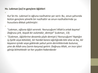 Hz. Lokman (as)'ın gençlere öğütleri
•
Kur'ân Hz. Lokman'ın oğluna nasîhatine yer verir. Bu¸ onun şahsında
bütün gençlere yönelik bir nasîhattir ve onun nasîhatlerinde şu
hususlara dikkat çekilmiştir:
•
"Lokman¸ oğluna öğüt vererek: Yavrucuğum! Allah'a ortak koşma!
Doğrusu şirk¸ büyük bir zulümdür¸ demişti" (Lokman¸ 13)
• "(Lokman¸ öğütlerine devamla şöyle demişti:) Yavrucuğum! Yaptığın
iş (iyilik veya kötülük)¸ bir hardal tanesi ağırlığında bile olsa ve bu¸ bir
kayanın içinde veya göklerde yahut yerin derinliklerinde bulunsa¸
yine de Allah onu (senin karşına) getirir. Doğrusu Allah¸ en ince işleri
görüp bilmektedir ve her şeyden haberdardır
 