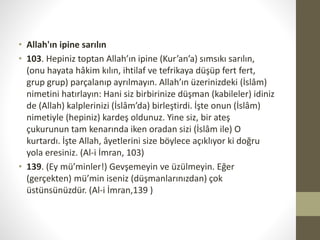 • Allah'ın ipine sarılın
• 103. Hepiniz toptan Allah’ın ipine (Kur’an’a) sımsıkı sarılın,
(onu hayata hâkim kılın, ihtilaf ve tefrikaya düşüp fert fert,
grup grup) parçalanıp ayrılmayın. Allah’ın üzerinizdeki (İslâm)
nimetini hatırlayın: Hani siz birbirinize düşman (kabileler) idiniz
de (Allah) kalplerinizi (İslâm’da) birleştirdi. İşte onun (İslâm)
nimetiyle (hepiniz) kardeş oldunuz. Yine siz, bir ateş
çukurunun tam kenarında iken oradan sizi (İslâm ile) O
kurtardı. İşte Allah, âyetlerini size böylece açıklıyor ki doğru
yola eresiniz. (Al-i İmran, 103)
• 139. (Ey mü’minler!) Gevşemeyin ve üzülmeyin. Eğer
(gerçekten) mü’min iseniz (düşmanlarınızdan) çok
üstünsünüzdür. (Al-i İmran,139 )
 