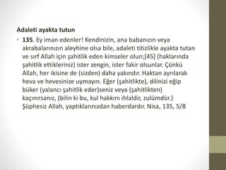 Adaleti ayakta tutun
• 135. Ey iman edenler! Kendinizin, ana babanızın veya
akrabalarınızın aleyhine olsa bile, adaleti titizlikle ayakta tutan
ve sırf Allah için şahitlik eden kimseler olun;[45] (haklarında
şahitlik ettikleriniz) ister zengin, ister fakir olsunlar. Çünkü
Allah, her ikisine de (sizden) daha yakındır. Haktan ayrılarak
heva ve hevesinize uymayın. Eğer (şahitlikte), dilinizi eğip
büker (yalancı şahitlik eder)seniz veya (şahitlikten)
kaçınırsanız, (bilin ki bu, kul hakkını ihlaldir, zulümdür.)
Şüphesiz Allah, yaptıklarınızdan haberdardır. Nisa, 135, 5/8
 