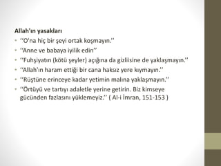 Allah'ın yasakları
• ‘‘O'na hiç bir şeyi ortak koşmayın.’’
• ‘‘Anne ve babaya iyilik edin’’
• ‘‘Fuhşiyatın (kötü şeyler) açığına da gizliisine de yaklaşmayın.’’
• ‘‘Allah'ın haram ettiği bir cana haksız yere kıymayın.’’
• ‘‘Rüştüne erinceye kadar yetimin malına yaklaşmayın.’’
• ‘‘Örtüyü ve tartıyı adaletle yerine getirin. Biz kimseye
gücünden fazlasını yüklemeyiz.’’ ( Al-i İmran, 151-153 )
 
