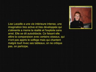 Lise Lacaille a une vie intérieure intense, une imagination tres active et tres développée qui s'alimente a meme la réalité et l'exploite sans arret. Elle se dit autodidacte. Ce faisant elle attire la comparaison avec certains oiseaux, qui n'ont pas appris le solfege mais qui chantent malgré tout! Avec ses tableaux, on ne critique pas, on participe. 