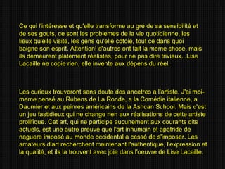 Les curieux trouveront sans doute des ancetres a l'artiste. J'ai moi-meme pensé au Rubens de La Ronde, a la Comédie italienne, a Daumier et aux peinres américains de la Ashcan School. Mais c'est un jeu fastidieux qui ne change rien aux réalisations de cette artiste prolifique. Cet art, qui ne participe aucunement aux courants dits actuels, est une autre preuve que l'art inhumain et apatride de naguere imposé au monde occidental a cessé de s'imposer. Les amateurs d'art recherchent maintenant l'authentique, l'expression et la qualité, et ils la trouvent avec joie dans l'oeuvre de Lise Lacaille. Ce qui l'intéresse et qu'elle transforme au gré de sa sensibilité et de ses gouts, ce sont les problemes de la vie quotidienne, les lieux qu'elle visite, les gens qu'elle cotoie, tout ce dans quoi baigne son esprit. Attention! d'autres ont fait la meme chose, mais ils demeurent platement réalistes, pour ne pas dire triviaux...Lise Lacaille ne copie rien, elle invente aux dépens du réel. 