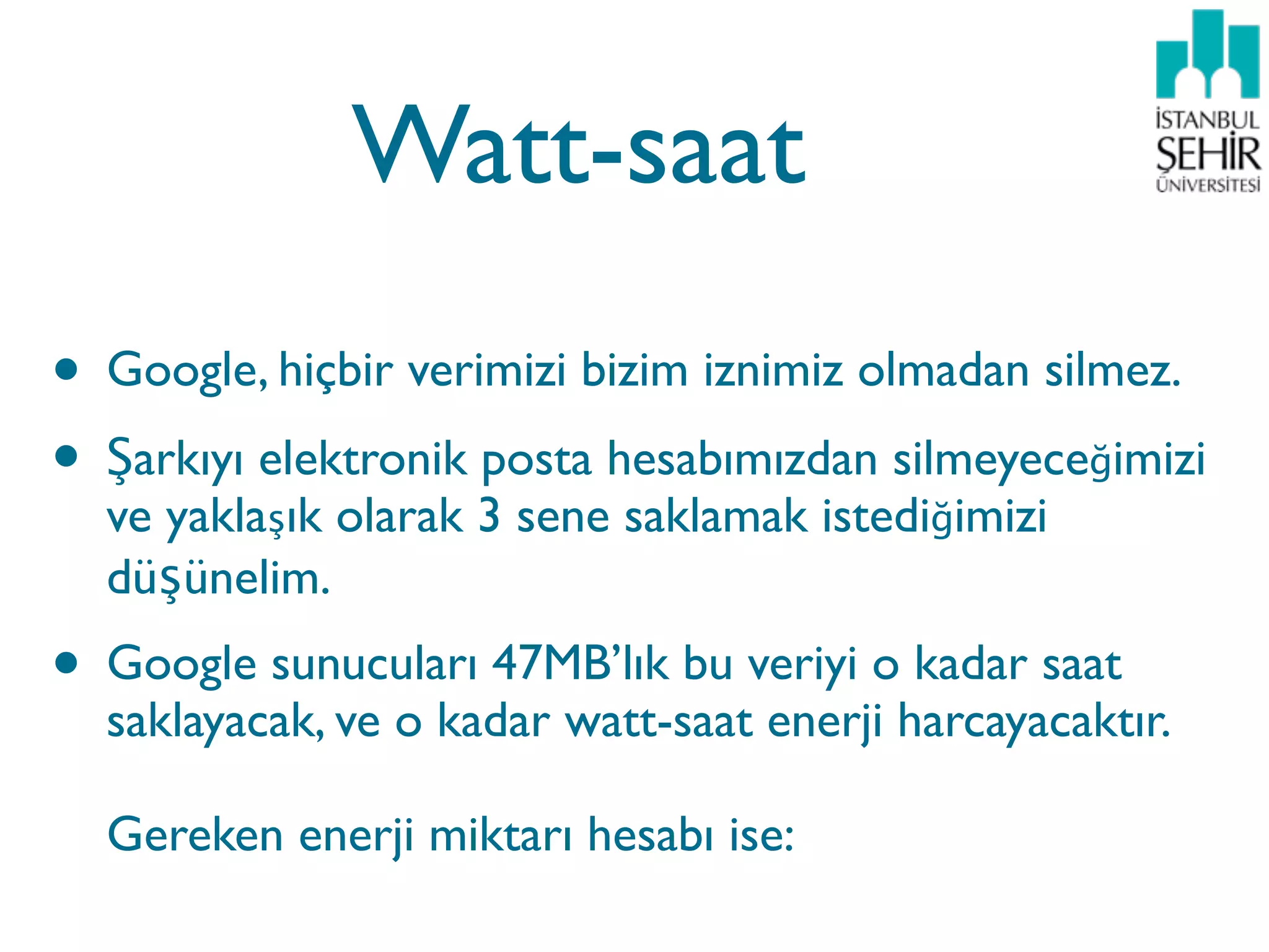 Watt-saat
• Google, hiçbir verimizi bizim iznimiz olmadan silmez.
• Şarkıyı elektronik posta hesabımızdan silmeyeceğimizi
  ve yaklaşık olarak 3 sene saklamak istediğimizi
  düşünelim.
• Google sunucuları 47MB’lık bu veriyi o kadar saat
  saklayacak, ve o kadar watt-saat enerji harcayacaktır.

  Gereken enerji miktarı hesabı ise:
 