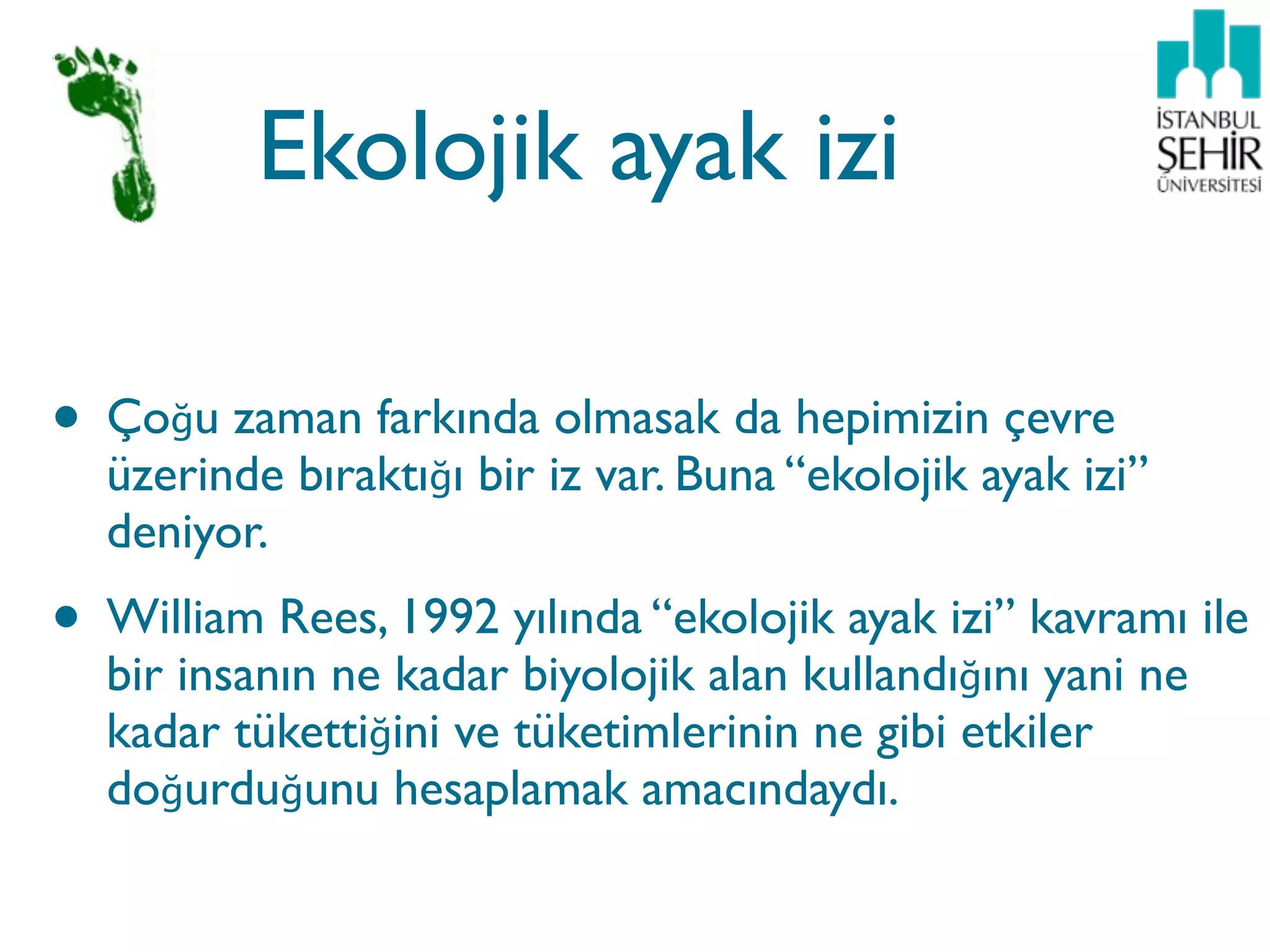 Ekolojik ayak izi

• Çoğu zaman farkında olmasak da hepimizin çevre
  üzerinde bıraktığı bir iz var. Buna “ekolojik ayak izi”
  deniyor.
• William Rees, 1992 yılında “ekolojik ayak izi” kavramı ile
  bir insanın ne kadar biyolojik alan kullandığını yani ne
  kadar tükettiğini ve tüketimlerinin ne gibi etkiler
  doğurduğunu hesaplamak amacındaydı.
 