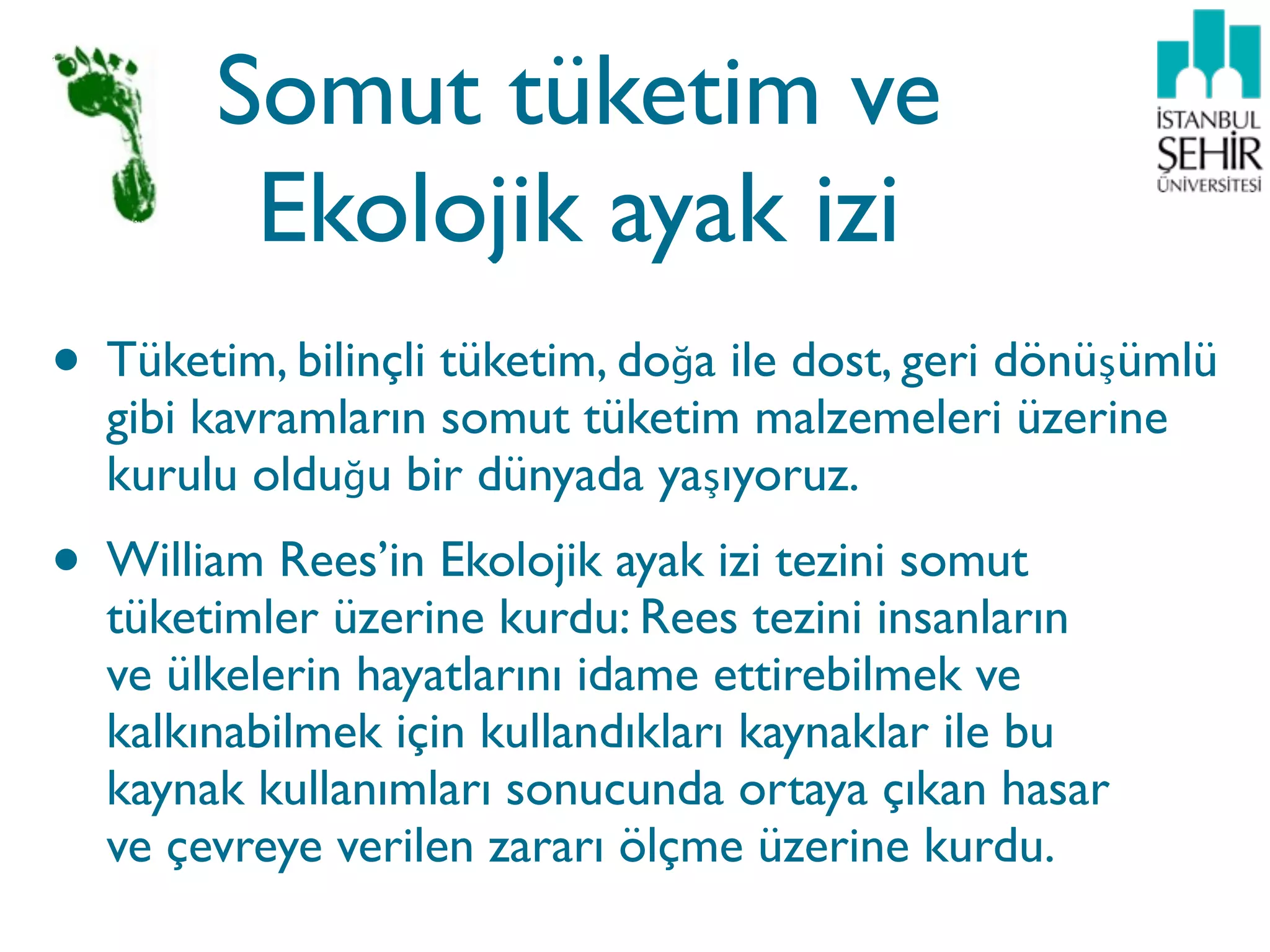 Somut tüketim ve
         Ekolojik ayak izi
• Tüketim, bilinçli tüketim, doğa ile dost, geri dönüşümlü
  gibi kavramların somut tüketim malzemeleri üzerine
  kurulu olduğu bir dünyada yaşıyoruz.
• William Rees’in Ekolojik ayak izi tezini somut
  tüketimler üzerine kurdu: Rees tezini insanların
  ve ülkelerin hayatlarını idame ettirebilmek ve
  kalkınabilmek için kullandıkları kaynaklar ile bu
  kaynak kullanımları sonucunda ortaya çıkan hasar
  ve çevreye verilen zararı ölçme üzerine kurdu.
 