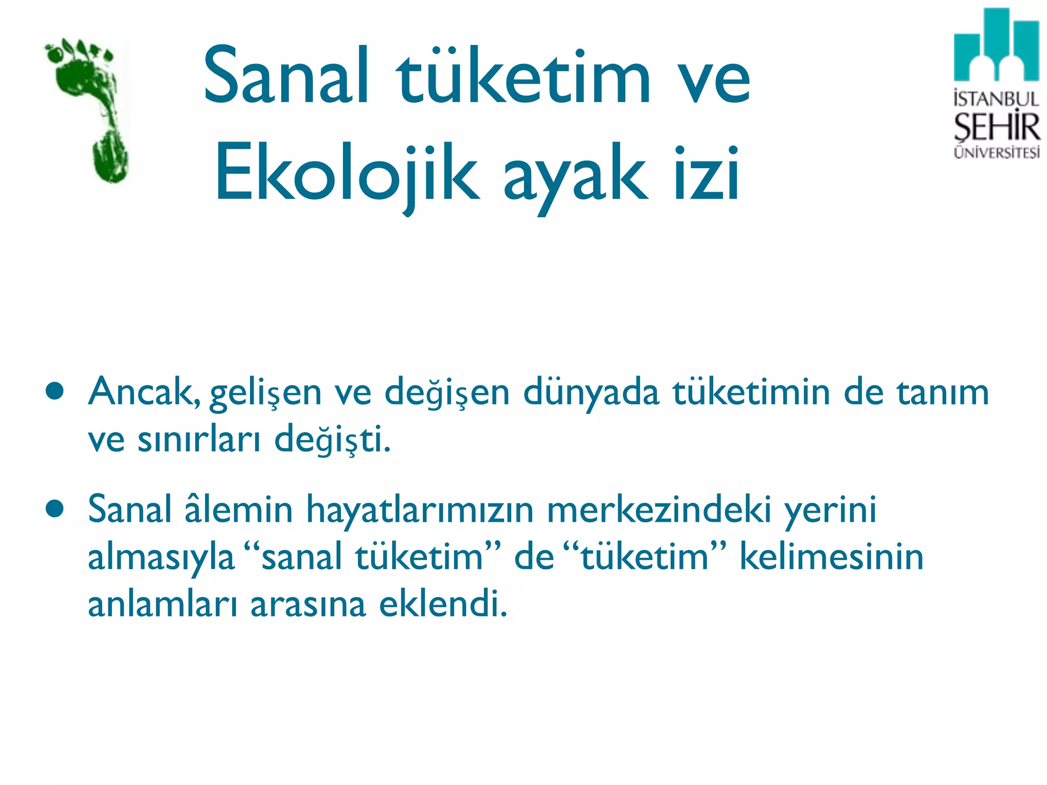 Sanal tüketim ve
         Ekolojik ayak izi

• Ancak, gelişen ve değişen dünyada tüketimin de tanım
  ve sınırları değişti.
• Sanal âlemin hayatlarımızın merkezindeki yerini
  almasıyla “sanal tüketim” de “tüketim” kelimesinin
  anlamları arasına eklendi.
 