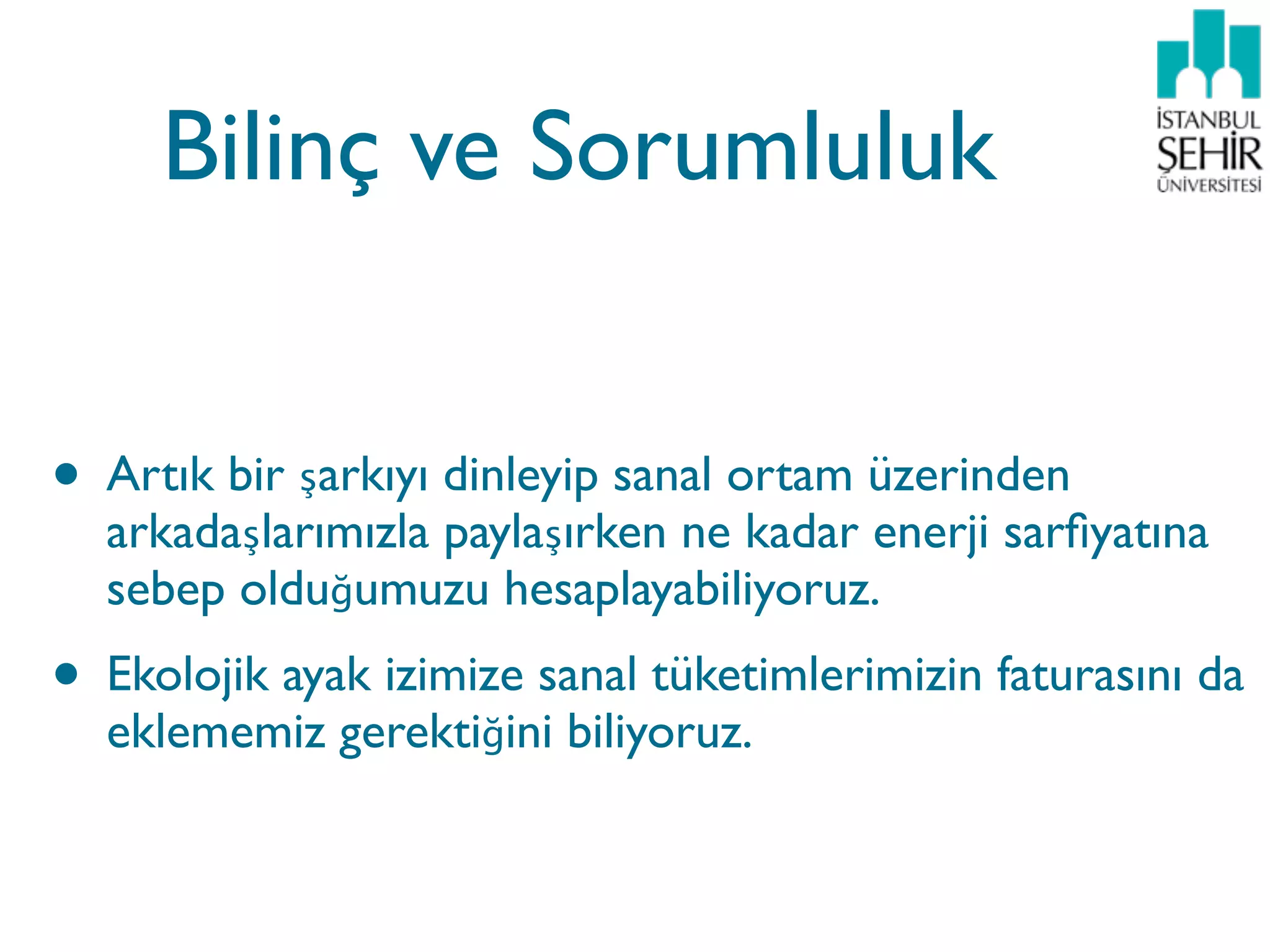 Bilinç ve Sorumluluk


• Artık bir şarkıyı dinleyip sanal ortam üzerinden
  arkadaşlarımızla paylaşırken ne kadar enerji sarﬁyatına
  sebep olduğumuzu hesaplayabiliyoruz.
• Ekolojik ayak izimize sanal tüketimlerimizin faturasını da
  eklememiz gerektiğini biliyoruz.
 