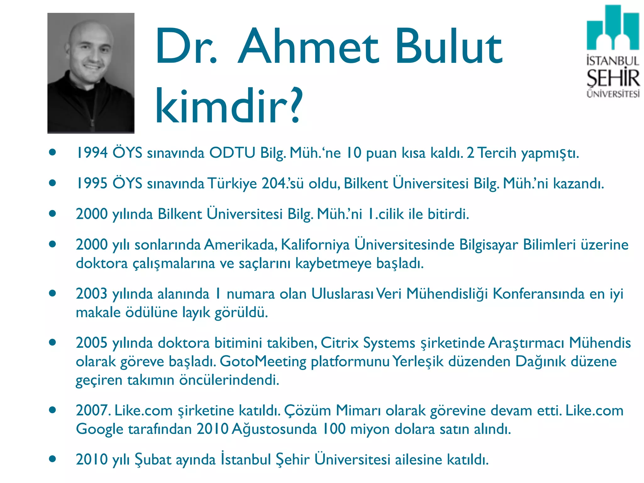 Dr. Ahmet Bulut
                 kimdir?
•   1994 ÖYS sınavında ODTU Bilg. Müh.‘ne 10 puan kısa kaldı. 2 Tercih yapmıştı.

•   1995 ÖYS sınavında Türkiye 204.’sü oldu, Bilkent Üniversitesi Bilg. Müh.’ni kazandı.

•   2000 yılında Bilkent Üniversitesi Bilg. Müh.’ni 1.cilik ile bitirdi.

•   2000 yılı sonlarında Amerikada, Kaliforniya Üniversitesinde Bilgisayar Bilimleri üzerine
    doktora çalışmalarına ve saçlarını kaybetmeye başladı.

•   2003 yılında alanında 1 numara olan Uluslarası Veri Mühendisliği Konferansında en iyi
    makale ödülüne layık görüldü.

•   2005 yılında doktora bitimini takiben, Citrix Systems şirketinde Araştırmacı Mühendis
    olarak göreve başladı. GotoMeeting platformunu Yerleşik düzenden Dağınık düzene
    geçiren takımın öncülerindendi.

•   2007. Like.com şirketine katıldı. Çözüm Mimarı olarak görevine devam etti. Like.com
    Google tarafından 2010 Ağustosunda 100 miyon dolara satın alındı.

•   2010 yılı Şubat ayında İstanbul Şehir Üniversitesi ailesine katıldı.
 