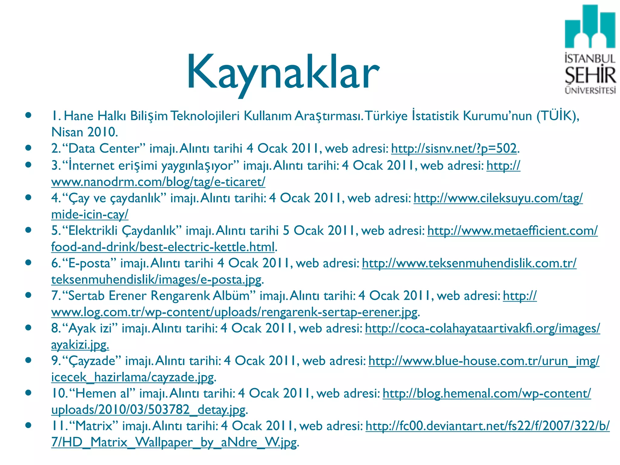 Kaynaklar
•   1. Hane Halkı Bilişim Teknolojileri Kullanım Araştırması. Türkiye İstatistik Kurumu’nun (TÜİK),
    Nisan 2010.
•   2. “Data Center” imajı. Alıntı tarihi 4 Ocak 2011, web adresi: http://sisnv.net/?p=502.
•   3. “İnternet erişimi yaygınlaşıyor” imajı. Alıntı tarihi: 4 Ocak 2011, web adresi: http://
    www.nanodrm.com/blog/tag/e-ticaret/
•   4. “Çay ve çaydanlık” imajı. Alıntı tarihi: 4 Ocak 2011, web adresi: http://www.cileksuyu.com/tag/
    mide-icin-cay/
•   5. “Elektrikli Çaydanlık” imajı. Alıntı tarihi 5 Ocak 2011, web adresi: http://www.metaefﬁcient.com/
    food-and-drink/best-electric-kettle.html.
•   6. “E-posta” imajı. Alıntı tarihi 4 Ocak 2011, web adresi: http://www.teksenmuhendislik.com.tr/
    teksenmuhendislik/images/e-posta.jpg.
•   7. “Sertab Erener Rengarenk Albüm” imajı. Alıntı tarihi: 4 Ocak 2011, web adresi: http://
    www.log.com.tr/wp-content/uploads/rengarenk-sertap-erener.jpg.
•   8. “Ayak izi” imajı. Alıntı tarihi: 4 Ocak 2011, web adresi: http://coca-colahayataartivakﬁ.org/images/
    ayakizi.jpg.
•   9. “Çayzade” imajı. Alıntı tarihi: 4 Ocak 2011, web adresi: http://www.blue-house.com.tr/urun_img/
    icecek_hazirlama/cayzade.jpg.
•   10. “Hemen al” imajı. Alıntı tarihi: 4 Ocak 2011, web adresi: http://blog.hemenal.com/wp-content/
    uploads/2010/03/503782_detay.jpg.
•   11. “Matrix” imajı. Alıntı tarihi: 4 Ocak 2011, web adresi: http://fc00.deviantart.net/fs22/f/2007/322/b/
    7/HD_Matrix_Wallpaper_by_aNdre_W.jpg.
 