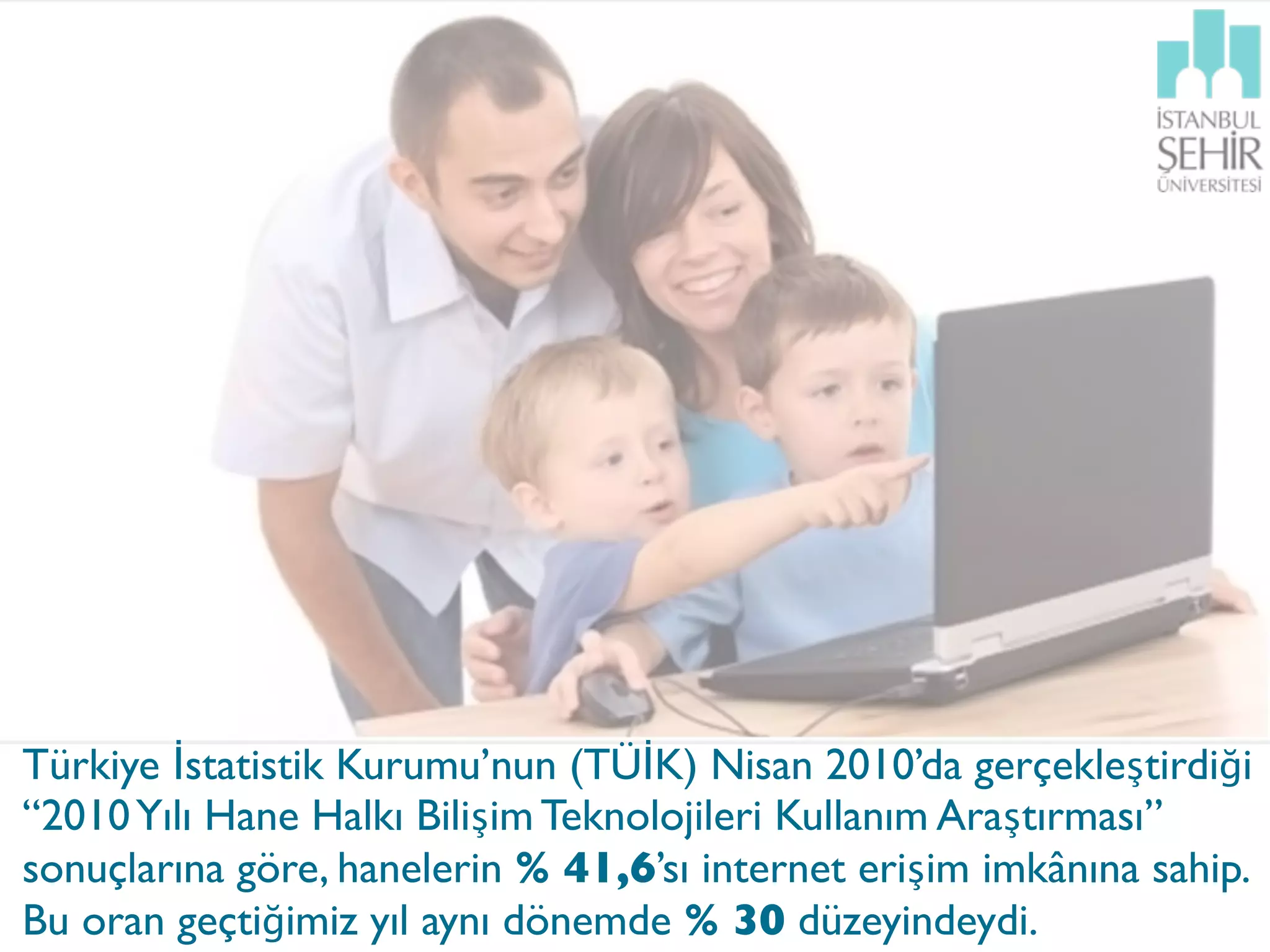 Türkiye İstatistik Kurumu’nun (TÜİK) Nisan 2010’da gerçekleştirdiği
“2010 Yılı Hane Halkı Bilişim Teknolojileri Kullanım Araştırması”
sonuçlarına göre, hanelerin % 41,6’sı internet erişim imkânına sahip.
Bu oran geçtiğimiz yıl aynı dönemde % 30 düzeyindeydi.
 