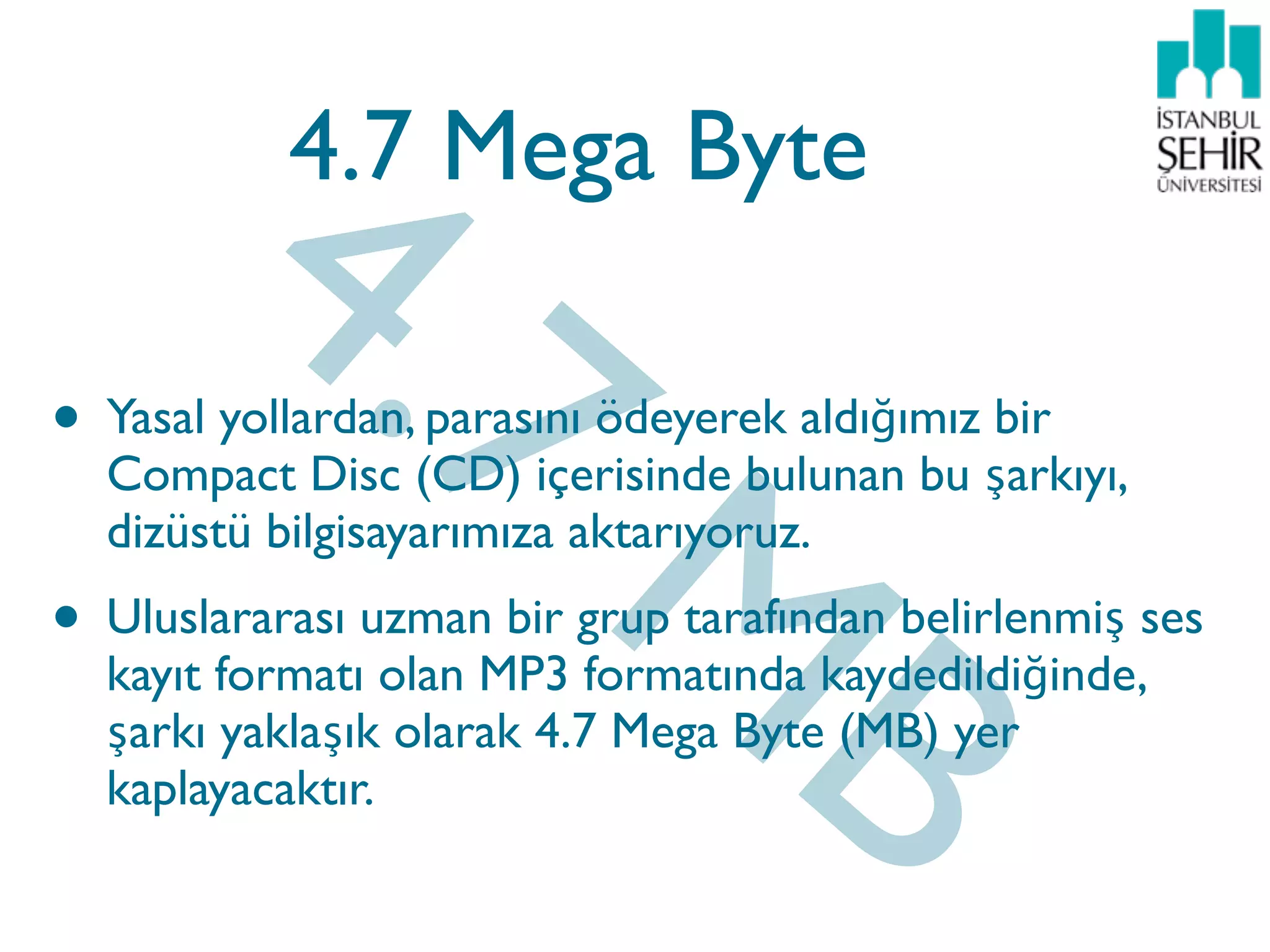 4.7
            4.7 Mega Byte



                           M
• Yasal yollardan, parasını ödeyerek aldığımız bir
    Compact Disc (CD) içerisinde bulunan bu şarkıyı,




                            B
    dizüstü bilgisayarımıza aktarıyoruz.
•   Uluslararası uzman bir grup tarafından belirlenmiş ses
    kayıt formatı olan MP3 formatında kaydedildiğinde,
    şarkı yaklaşık olarak 4.7 Mega Byte (MB) yer
    kaplayacaktır.
 