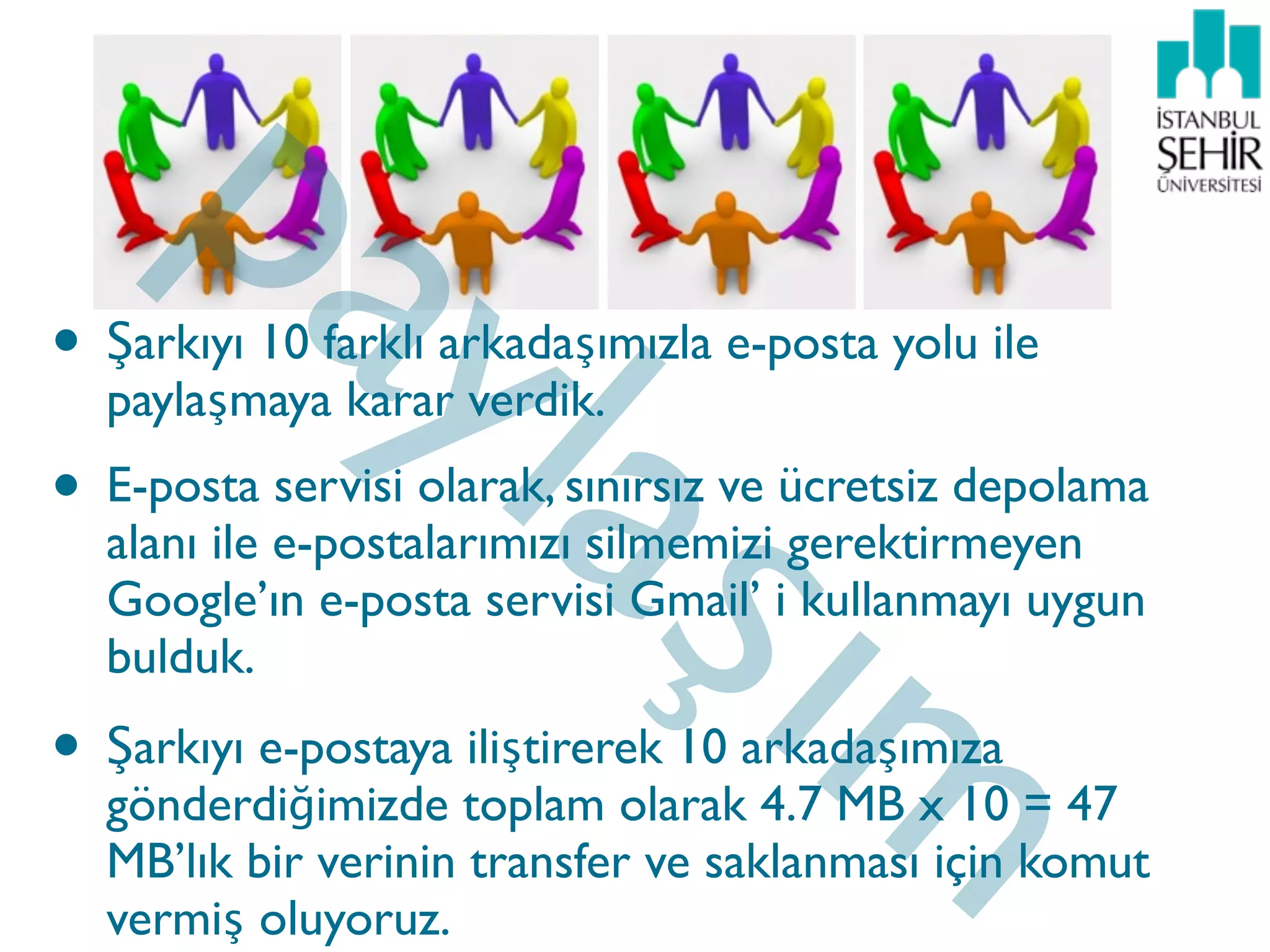 pa
        yla
• Şarkıyı 10 farklı arkadaşımızla e-posta yolu ile

                             şım
  paylaşmaya karar verdik.
• E-posta servisi olarak, sınırsız ve ücretsiz depolama
  alanı ile e-postalarımızı silmemizi gerektirmeyen
  Google’ın e-posta servisi Gmail’ i kullanmayı uygun
  bulduk.
• Şarkıyı e-postaya iliştirerek 10 arkadaşımıza
  gönderdiğimizde toplam olarak 4.7 MB x 10 = 47
  MB’lık bir verinin transfer ve saklanması için komut
  vermiş oluyoruz.
 