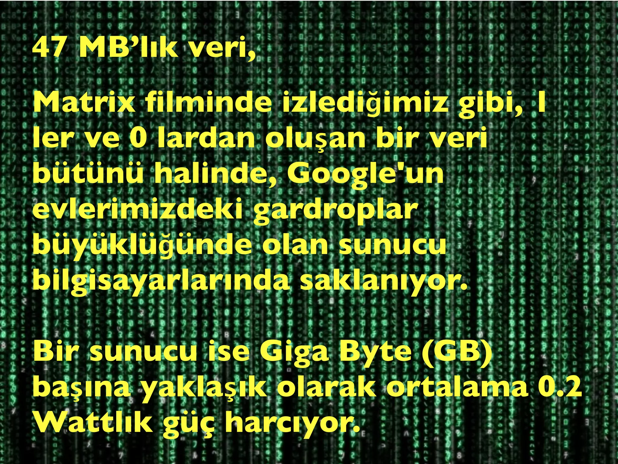 47 MB’lık veri,
Matrix ﬁlminde izlediğimiz gibi, 1
ler ve 0 lardan oluşan bir veri
bütünü halinde, Google'un
evlerimizdeki gardroplar
büyüklüğünde olan sunucu
bilgisayarlarında saklanıyor.

Bir sunucu ise Giga Byte (GB)
başına yaklaşık olarak ortalama 0.2
Wattlık güç harcıyor.
 