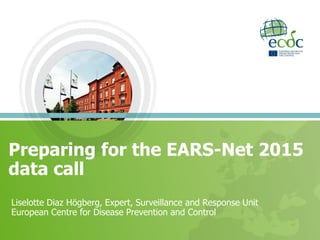 Preparing for the EARS-Net 2015
data call
Liselotte Diaz Högberg, Expert, Surveillance and Response Unit
European Centre for Disease Prevention and Control
 