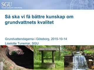 Så ska vi få bättre kunskap om
grundvattnets kvalitet
Grundvattendagarna i Göteborg, 2015-10-14
Liselotte Tunemar, SGU
 