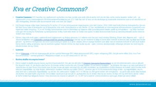 www.iktsenteret.no
Kva er Creative Commons?
• Creative Commons (CC) handlar om opphavsrett og korleis ein kan merke sine verk slik at andre veit om dei kan nytte, endre, kopiere verket osb. - og
opphavsrett erein menneskerett: FN menneskerettserklæring art 27.2 “Alle har rett til vern av dei åndelege og materielle interesser som ereit resultat av eit
alle vitskapeleg, litterært eller kunstnarisk verk som han har skapt”.
• Det finnes mange ulike typar lisensarfor fri kultur. CC er ein internasjonal organisasjon som vart starta i USA i 2001 med mål å fremje delingskultur derein
lett kan finne fram til kvarandre og til kvarandre sine verk. Hovudkontor er nå i Berlin. CC har vedlikehald av internasjonal referanselisens (unported) som
tilpassast lokal lovgiving. CC er eit frivillig lisenssystem som ertilrettelagt og tilpassa ulike jurisdiksjonars lokale språk og rettspraksis – og tilbyr lisensar
som gjer det muleg for forfattarar og komponistar å tilby heile eller deler av verka sine gratis til ikkje-kommersiell bruk og samtidig behalde andre delerav
verket som vanleg.
• Elevar i dag stårmidt oppe i spørsmål med opphavsrett og deling gjennom t.d. sakene som harvert med ulovleg fildeling (Pirate Bay, Napster osb. – sjå t.d.
denne artikkelen om Frankrikes strenge straff for ulovleg nedlasting). Deihar og ein tendens til ikkje å ha eit klart forhold til kva ein kan og ikkje kan bruke
på nett - og dette er ferdigheiter deimest sannsynleg er nøydt til å lære i skolen (det er mange foreldre som ikkje har eit medvite forhold til slik bruk heller).
Det er derfor viktig at læraren har eit medvite og klart forhold til kva ein kan bruke og når - sjølv i interne skuleprosjekt, erfaringa elevane tar med seg frå
skulen brukar deiog i fritid.
• Lisensar:
• Det er 6 lisensar, ut frå eit utgangspunkt på fire symbol Namngje (BY), ikkje-kommersiell (NC), ingen redigering (ND), del på same vilkår (SA). Gnu Free
documentation – nyttast primært i Wikipedia-miljøet, er ca. det same som CC BY-SA.
• Korleis skaffar ein seg ein lisens?
• Det er enkelt å skaffe seg ein lisens, og det er kostnadsfritt. Ein går inn på sida til Creative Commons (lisensvelger) og vel deialternativane som er aktuelt
for deg/ditt verk t.d. om andre skal ha lov til å bruke verket, endre det osb. Etterpå trykkar du vel lisens-knappen - og så kjem det opp ei ny side (sjå biletet til
venstre) kor du kan få ein html-kode som du kan bruke på eigen nettstad (du vel sjølv storleiken og utsjånaden). Koden kopierer du enkelt ved å merke heile
teksten, høgreklikke og velje kopier (alternativt markere teksten og trykke Ctrl+C) - deretter går du til din heimeside, blogg el likn. og høgreklikkar derdu
skal lime inn (i editoren), høgreklikkar og vel lim inn (alternativt trykke Ctrl + V). Nå har du fått gjeve verket ditt rettigheiter - og gjeve alle andre klar beskjed
om korleis deiskal halde seg til det. Det erikkje naudsynt å gå inn på CC og få koden for at verket skal ha ein lisens, du kan rett og slett berre skrive i tekst
at dette verket har følgande lisens + den lisensen du meinerer aktuelt, t.d. CC BY-SA (Creative Commonslisens; namngje, delast på same vilkår).
 