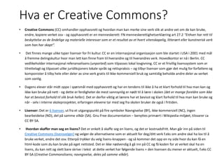 Hva er Creative Commons?
• Creative Commons (CC) omhandler opphavsrett og hvordan man kan merke sine verk slik at andre vet om de kan bruke,
endre, kopiere verket osv - og opphavsrett er en menneskerett: FN menneskerettighetserklæring art 27.2 “Enhver har rett til
beskyttelse av de åndelige og materielle interesser som er et resultat av et hvert vitenskapelig, litterært eller kunstnerisk verk
som han har skapt”.
• Det finnes mange ulike typer lisenser for fri kultur. CC er en internasjonal organisasjon som ble startet i USA i 2001 med mål
å fremme delingskultur hvor man lett kan finne fram til hverandre og til hverandres verk. Hovedkontor er nå i Berlin. CC
vedlikeholder internasjonal referanselisens (unported) som tilpasses lokal lovgivning. CC er et frivillig lisenssystem som er
tilrettelagt og tilpasset ulike juridiksjoners lokale språk og rettspraksis – og tilbyr lisenser som gjør det mulig for forfattere og
komponister å tilby hele eller deler av sine verk gratis til ikke-kommersiell bruk og samtidig beholde andre deler av verket
som vanlig.
• Dagens elever står midt oppe i spørsmål med opphavsrett og har en tendens til ikke å ha et klart forhold til hva man kan og
ikke kan bruke på nett - og dette er ferdigheter de mest sannsynlig er nødt til å lære i skolen (det er mange foreldre som ikke
har et bevisst forhold til slik bruk heller). Det er derfor viktig at lærere har et bevisst og klart forhold til hva man kan bruke og
når - selv i interne skoleprosjekter, erfaringen elevene tar med seg fra skolen bruker de også i fritiden.
• Lisenser: Det er 6 lisenser, ut fra et utgangspunkt på fire symboler Navngivelse (BY), ikke-kommersiell (NC), ingen
bearbeidelse (ND), del på samme vilkår (SA). Gnu Free documentation – benyttes primært i Wikipedia-miljøet, tilsvarer ca
CC BY-SA.
• Hvordan skaffer man seg en lisens? Det er enkelt å skaffe seg en lisens, og det er kostnadsfritt. Man går inn på siden til
Creative Commons (lisensvelger) og velger de alternativene som er aktuelt for deg/ditt verk f.eks om andre skal ha lov til å
bruke verket, endre det osv. Etterpå trykker du velg lisens-knappen - og så kommer det opp en ny side hvor du kan få en
html-kode som du kan bruke på eget nettsted. Det er ikke nødvendig å gå inn på CC og få koden for at verket skal ha en
lisens, du kan rett og slett bare skrive i tekst at dette verket har følgende lisens + den lisensen du mener er aktuelt, f.eks CC
BY-SA (Creative Commonslisens; navngivelse, deles på samme vilkår).
 