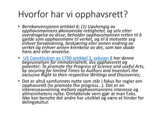 Hvorfor har vi opphavsrett?
• Bernkonvensjonen artikkel 6: (1) Uavhengig av
opphavsmannens økonomiske rettigheter, og selv etter
overdragelse av disse, beholder opphavsmannen retten til å
gjelde som opphavsmann til verket, og til å motsette seg
enhver forvanskning, beskjæring eller annen endring av
verket og enhver annen krenkelse av det, som kan skade
hans ære eller anseelse.
• US Constitution av 1790 artikkel 1, seksjon 8 har denne
begrunnelsen for immaterialrett, dvs opphavsrett og
patenter: To promote the Progress of Science and useful Arts,
by securing for limited Times to Authors and Inventors the
exclusive Right to their respective Writings and Discoveries;
• Det er altså samfunnets nytte som står i fokus for regler om
opphavsrett (to promote the progress…). Det er en
interesseavveining mellom opphavsmannens interesse og
allmennhetens nytte. Omfattende vern gjør at man f.eks.
ikke kan benytte det andre har utviklet og være et hinder for
delingskultur.
 