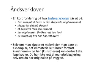 Åndsverkloven
• En kort forklaring på hva åndsverksloven går ut på:
• Den som (altså hvem er den skapende, opphavsmann)
• skaper (at det må skapes)
• et åndsverk (hva som skapes)
• har opphavsrett (hvilken rett han har)
• til verket (og hva han har rett over)
• Selv om man kjøper et maleri eier man bare et
eksemplar, det immaterielle tilhører fortsatt
kunstneren – og han (kunstneren) kan derfor f.eks.
lage kopier. Du har ikke rett til mangfoldiggjøring
selv om du har originalen på veggen.
 