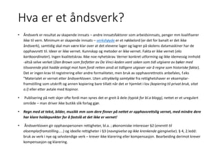 Hva er et åndsverk?
• Åndsverk er resultat av skapende innsats – andre innsatsfaktorer som arbeidsinnsats, penger mm kvalifiserer
ikke til vern. Minimum er skapende innsats – verkshøyde er et nøkkelord (er det for banalt er det ikke
åndsverk), samtidig skal man være klar over at det elevene lager og lagrer på skolens datamaskiner har de
opphavsrett til. Ideer er ikke vernet. Kunnskap og metoder er ikke vernet. Fakta er ikke vernet (eks
kartkoordinater). Ingen kvalitetskrav. Ikke noe nyhetskrav. Verner konkret utforming og ikke idemessig innhold
-altså selve verket (Dan Brown som forfatter av Da Vinci-koden vant saken som tidl utgivere av bøker med
tilsvarende plot hadde anlagt mot ham fordi retten anså at tidligere utgaver var å regne som historiske fakta).
Det er ingen krav til registrering eller andre formaliteter, men bruk av opphavsrettnotis anbefales, f.eks
”Materialet er vernet etter åndsverkloven. Uten uttrykkelig samtykke fra rettighetshaver er eksemplar-
framstilling som utskrift og annen kopiering bare tillatt når det er hjemlet i lov (kopiering til privat bruk, sitat
o.l) eller etter avtale med Kopinor.
• Publisering på nett skjer ofte fordi man synes det er greit å dele (typisk for bl.a blogg), nettet er et uregulert
område – man driver ikke butikk slik forlag gjør.
• Regn med at tekst, bilder, musikk mm som dere finner på nettet er opphavsrettslig vernet, med mindre dere
har klare holdepunkter for å fastslå at det ikke er vernet!
• Åndsverkloven gir opphavspersonen rettigheter, bl.a. ; økonomiske interesser §2 (enerett til
eksemplarframstilling…..) og ideelle rettigheter i §3 (navngivelse og ikke krenkende gjengivelse). § 4, 2.ledd:
bruk av verk i nye og selvstendige verk – krever ikke klarering eller kompensasjon. Bearbeiding derimot krever
kompensasjon og klarering.
 