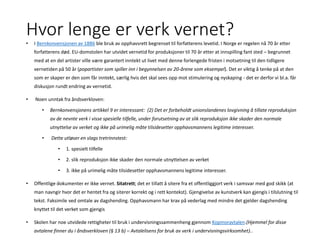 Hvor lenge er verk vernet?
• I Bernkonvensjonen av 1886 ble bruk av opphavsrett begrenset til forfatterens levetid. I Norge er regelen nå 70 år etter
forfatterens død. EU-domstolen har utvidet vernetid for produksjoner til 70 år etter at innspilling fant sted – begrunnet
med at en del artister ville være garantert inntekt ut livet med denne forlengede fristen i motsetning til den tidligere
vernetiden på 50 år (popartister som spiller inn i begynnelsen av 20-årene som eksempel). Det er viktig å tenke på at den
som er skaper er den som får inntekt, særlig hvis det skal sees opp mot stimulering og nyskaping - det er derfor vi bl.a. får
diskusjon rundt endring av vernetid.
• Noen unntak fra åndsverkloven:
• Bernkonvensjonens artikkel 9 er interessant: (2) Det er forbeholdt unionslandenes lovgivning å tillate reproduksjon
av de nevnte verk i visse spesielle tilfelle, under forutsetning av at slik reproduksjon ikke skader den normale
utnyttelse av verket og ikke på urimelig måte tilsidesetter opphavsmannens legitime interesser.
• Dette utløser en slags tretrinnstest:
• 1. spesielt tilfelle
• 2. slik reproduksjon ikke skader den normale utnyttelsen av verket
• 3. ikke på urimelig måte tilsidesetter opphavsmannens legitime interesser.
• Offentlige dokumenter er ikke vernet. Sitatrett; det er tillatt å sitere fra et offentliggjort verk i samsvar med god skikk (at
man navngir hvor det er hentet fra og siterer korrekt og i rett kontekst). Gjengivelse av kunstverk kan gjengis i tilslutning til
tekst. Faksimile ved omtale av dagshending. Opphavsmann har krav på vederlag med mindre det gjelder dagshending
knyttet til det verket som gjengis
• Skolen har noe utvidede rettigheter til bruk i undervisningssammenheng gjennom Kopinoravtalen.(Hjemmel for disse
avtalene finner du i åndsverkloven (§ 13 b) – Avtalelisens for bruk av verk i undervisningsvirksomhet)..
 