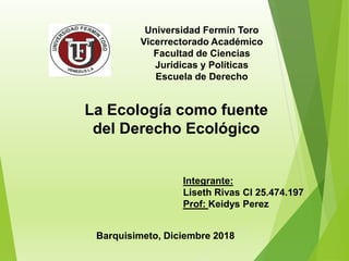 Universidad Fermín Toro
Vicerrectorado Académico
Facultad de Ciencias
Jurídicas y Políticas
Escuela de Derecho
La Ecología como fuente
del Derecho Ecológico
Integrante:
Liseth Rivas CI 25.474.197
Prof: Keidys Perez
Barquisimeto, Diciembre 2018
 