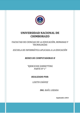 UNIVERSIDAD NACIONAL DE
CHIMBORAZO
FACULTAD DE CIENCIAS DE LA EDUCACIÓN, HUMANAS Y
TECNOLOGÍAS
ESCUELA DE INFORMÁTICA APLICADA A LA EDUCACIÓN
REDES DE COMPUTADORAS II
“EJERCICIOS SUBNETTING
PARTE Nº 1”
REALIZADO POR:
LISETH CHÀVEZ
ING. RAÚL LOZADA
Septiembre 2014
 