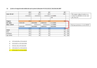 13. ¿Cuál es el rango de nodo válido del cual es parte la dirección IP 172.16.10.22 / 255.255.255.240?
172 16 10 22
masc. De red 255 255 255 240
11111111 11111111 11111111 11110000
/28
Original 172 16 10 22
Dir. Dada 10101100 00010000 00001010 11110000
Masc. subred 11111111 111111111 1111111111 11110000
10101100 00010000 00001010 00010000
172 16 10 16
inicial 172 16 10 17 /28
final 172 16 10 30 /28
broadcast 172 16 10 31 /28
sig s ubred 172 16 10 32 /28
A. 172.16.10.20 a 172.16.10.22
B. 172.16.10.1 a 172.16.10.255
C. 172.16.1.16 a 172.16.10.23
D. 172.16.10.17 a 172.16.10.31
E. 172.16.10.17 a 172.16.10.30
Red que pertenece a la de HOST
De cuanto valga el octeto va a
variar las subredes en este caso
de 16 en 16
 