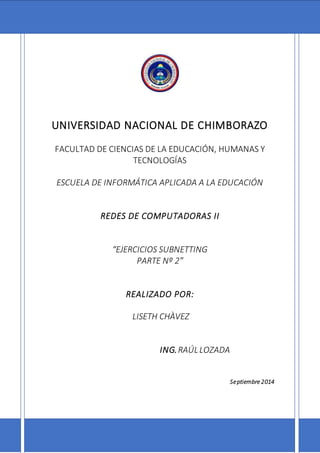 UNIVERSIDAD NACIONAL DE CHIMBORAZO
FACULTAD DE CIENCIAS DE LA EDUCACIÓN, HUMANAS Y
TECNOLOGÍAS
ESCUELA DE INFORMÁTICA APLICADA A LA EDUCACIÓN
REDES DE COMPUTADORAS II
“EJERCICIOS SUBNETTING
PARTE Nº 2”
REALIZADO POR:
LISETH CHÀVEZ
ING.RAÚLLOZADA
Septiembre 2014
 