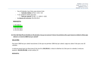 Nombre: Liseth Chávez
Curso: 7mo Semestre “A”
Asignatura: REDES II
Docente: Ing. Raúl Lozada
 Para 50 Subredes hace Falta como mínimo 6 bits
o Subredes Validas: (2^6)-2 = 64-2 = 62
 Y nos quedarían 10 Bits para host.
o Host por Subred: (2^10) – 2 = 1024-2 = 1022
 La máscara de red seria: 255.255.252.0
RESPUESTA:
a. 255.248.0.0
b. 255.255.252.0
c. 255.255.224.0
d. 255.255.248.0
18. Una red clase B será dividida en 20 subredes a las que se sumaran 4 más en los próximos años ¿qué mascara se deberá utilizar para
obtener un total de 2000 host por subred?
SOLUCIÓN:
Para tener 2000 host por subred necesitamos 11 bits que nos permiten 2046 host por subred. Luego nos sobran 5 bits para crear 30
subredes.
La máscara natural para las direcciones IP de clase B es 255.255.0.0, si ahora le añadimos los 5 bits para las subredes, la máscara
quedaría: 255.255.255.248, es decir prefijo /21
RESPUESTA:
 