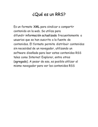 ¿Qué es un RRS?
Es un formato XML para sindicar o compartir
contenido en la web. Se utiliza para
difundir información actualizada frecuentemente a
usuarios que se han suscrito a la fuente de
contenidos. El formato permite distribuir contenidos
sin necesidad de un navegador, utilizando un
software diseñado para leer estos contenidos RSS
tales como Internet Explorer, entre otros
(agregado). A pesar de eso, es posible utilizar el
mismo navegador para ver los contenidos RSS
 