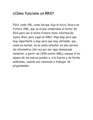 ¿Cómo funciona un RRS?
Fácil, cada URL, como las que dije al inicio, lleva a un
fichero XML, que es el que comprueba el lector de
RSS para ver si dicho fichero tiene información
nueva. Bien, pero ¿qué es XML? Algo muy pero que
muy importante y muy pero que muy utilizado, que,
como es normal, no se suele estudiar en una carrera
de informática (tal vez por ser algo ‘demasiado
moderno’, a partir de 1996 existe XML), aunque sí en
alguno de los nuevos grados o, a la fuerza y de forma
autónoma, cuando uno comienza a trabajar de
programador.
 