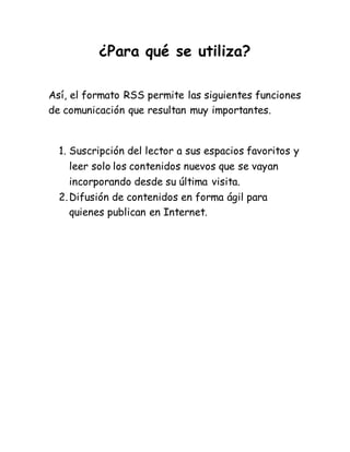 ¿Para qué se utiliza?
Así, el formato RSS permite las siguientes funciones
de comunicación que resultan muy importantes.
1. Suscripción del lector a sus espacios favoritos y
leer solo los contenidos nuevos que se vayan
incorporando desde su última visita.
2.Difusión de contenidos en forma ágil para
quienes publican en Internet.
 
