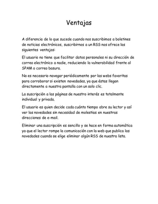 Ventajas
A diferencia de lo que sucede cuando nos suscribimos a boletines
de noticias electrónicos, suscribirnos a un RSS nos ofrece las
siguientes ventajas:
El usuario no tiene que facilitar datos personales ni su dirección de
correo electrónico a nadie, reduciendo la vulnerabilidad frente al
SPAM o correo basura.
No es necesario navegar periódicamente por las webs favoritas
para corroborar si existen novedades, ya que éstas llegan
directamente a nuestra pantalla con un solo clic.
La suscripción a las páginas de nuestro interés es totalmente
individual y privada.
El usuario es quien decide cada cuánto tiempo abre su lector y así
ver las novedades sin necesidad de molestias en nuestras
direcciones de e-mail.
Eliminar una suscripción es sencillo y se hace en forma automática
ya que el lector rompe la comunicación con la web que publica las
novedades cuando se elige eliminar algún RSS de nuestra lista.
 