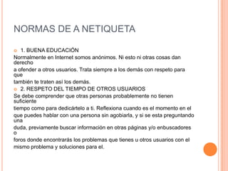 NORMAS DE A NETIQUETA

  1. BUENA EDUCACIÓN
Normalmente en Internet somos anónimos. Ni esto ni otras cosas dan
derecho
a ofender a otros usuarios. Trata siempre a los demás con respeto para
que
también te traten así los demás.
 2. RESPETO DEL TIEMPO DE OTROS USUARIOS
Se debe comprender que otras personas probablemente no tienen
suficiente
tiempo como para dedicártelo a ti. Reflexiona cuando es el momento en el
que puedes hablar con una persona sin agobiarla, y si se esta preguntando
una
duda, previamente buscar información en otras páginas y/o enbuscadores
o
foros donde encontrarás los problemas que tienes u otros usuarios con el
mismo problema y soluciones para el.
 