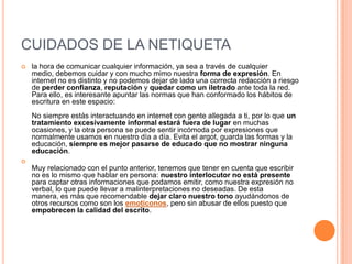 CUIDADOS DE LA NETIQUETA
   la hora de comunicar cualquier información, ya sea a través de cualquier
    medio, debemos cuidar y con mucho mimo nuestra forma de expresión. En
    internet no es distinto y no podemos dejar de lado una correcta redacción a riesgo
    de perder confianza, reputación y quedar como un iletrado ante toda la red.
    Para ello, es interesante apuntar las normas que han conformado los hábitos de
    escritura en este espacio:
    No siempre estás interactuando en internet con gente allegada a ti, por lo que un
    tratamiento excesivamente informal estará fuera de lugar en muchas
    ocasiones, y la otra persona se puede sentir incómoda por expresiones que
    normalmente usamos en nuestro día a día. Evita el argot, guarda las formas y la
    educación, siempre es mejor pasarse de educado que no mostrar ninguna
    educación.

    Muy relacionado con el punto anterior, tenemos que tener en cuenta que escribir
    no es lo mismo que hablar en persona: nuestro interlocutor no está presente
    para captar otras informaciones que podamos emitir, como nuestra expresión no
    verbal, lo que puede llevar a malinterpretaciones no deseadas. De esta
    manera, es más que recomendable dejar claro nuestro tono ayudándonos de
    otros recursos como son los emoticonos, pero sin abusar de ellos puesto que
    empobrecen la calidad del escrito.
 