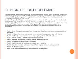 EL INICIO DE LOS PROBLEMAS
Aunque inicialmente el acceso a los sistemas de discusión anteriormente descritos estaba muy limitado, con el rápido
incremento de usuarios y expansión de la red, llegaron también personas que realizaban acciones que perjudicaban
a la comunidad. Empezaron a aparecer mensajes conteniendo insultos, alegatas interminables y una serie de
mensajes que sólo lograban dañar el sistema.
Después de la aparición de los problemas que mencionamos, se hizo evidente la necesidad de aplicar la urbanidad y
el respeto mutuo a las comunicaciones con el fin de evitar la perversión del sistema de internet.
Fue así como en 1995 se elaboró un documento que intentaba regular las comunicaciones en la red, este documento
fue llamado RFC1855 (Request for Comments 1855). A partir de entonces, las distintas sociedades fueron
elaborando sus propias reglas e incluso designando a personas encargadas única y exclusivamente de su
cumplimiento.


   Regla 1: Nunca olvide que la persona que lee el mensaje es en efecto humano con sentimientos que pueden ser
    lastimados.
   Regla 2: Adhiérase a los mismos estándares de comportamiento en línea que usted sigue en la vida real.
   Regla 3: Escribir todo en mayúsculas se considera como gritar y además, dificulta la lectura.
   Regla 4: Respete el tiempo y ancho de banda de las otras personas.
   Regla 5: Muestre el lado bueno de su persona mientras se mantenga en línea.
   Regla 6: Comparta su conocimiento con la comunidad.
   Regla 7: Ayude a mantener los debates en un ambiente sano y educativo.
   Regla 8: Respete la privacidad de terceras personas, hacer un grupo contra una persona está mal.
   Regla 9: No abuse de su poder.
   Regla 10: Ser objetivo sobre temas cuyo bien primordial no afecte el general.
 