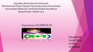 Republica Bolivariana de Venezuela
Ministerio Del Poder Popular Para la Educación Universitaria
Universidad Politécnica Territorial Andrés Eloy Blanco
Barquisimeto- Estado Lara
Expresiones ALGEBRAICAS
Estudiante:
Liseth Silva
Cedula:
27554809
 