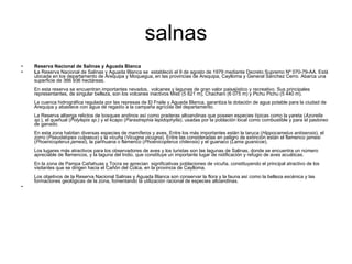 salnas Reserva Nacional de Salinas y Aguada Blanca L a Reserva Nacional de Salinas y Aguada Blanca se  estableció el 9 de agosto de 1979 mediante Decreto Supremo Nº 070-79-AA. Está ubicada en los departamento de Arequipa y Moquegua, en las provincias de Arequipa, Caylloma y General Sánchez Cerro. Abarca una superficie de 366 936 hectáreas.  En esta reserva se encuentran importantes nevados,    volcanes y lagunas de gran valor paisajístico y recreativo. Sus principales representantes, de singular belleza, son los volcanes inactivos Misti (5 821 m), Chachani (6 075 m) y Pichu Pichu (5 440 m).  La cuenca hidrográfica regulada por las represas de El Fraile y Aguada Blanca, garantiza la dotación de agua potable para la ciudad de Arequipa y abastece con agua de regadío a la campaña agrícola del departamento.  La Reserva alberga relictos de bosques andinos así como praderas altoandinas que poseen especies típicas como la yareta ( Azorella sp. ), el queñual ( Polylepis sp. ) y el kcapo ( Parastrephia lepidophylla ), usadas por la población local como combustible y para el pastoreo de ganado.  En esta zona habitan diversas especies de mamíferos y aves. Entre los más importantes están la taruca ( Hippocamelus antisensis ), el zorro ( Pseudalopex culpaeus ) y la vicuña ( Vicugna vicugna ). Entre las consideradas en peligro de extinción están el flamenco jamesi ( Phoenicopterus jamesi ), la parihuana o flamenco ( Phoenicopterus chilensis ) y el guanaco ( Lama guanicoe ). Los lugares más atractivos para los observadores de aves y los turistas son las lagunas de Salinas, donde se encuentra un número apreciable de flamencos, y la laguna del Indio, que constituye un importante lugar de nidificación y refugio de aves acuáticas.  En la zona de Pampa Cañahuas y Tocra se aprecian    significativas poblaciones de vicuña, constituyendo el principal atractivo de los visitantes que se dirigen hacia el Cañón del Colca, en la provincia de Caylloma.  Los objetivos de la Reserva Nacional Salinas y Aguada Blanca son conservar la flora y la fauna así como la belleza escénica y las formaciones geológicas de la zona, fomentando la utilización racional de especies altoandinas.  