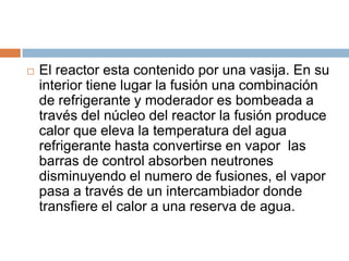    El reactor esta contenido por una vasija. En su
    interior tiene lugar la fusión una combinación
    de refrigerante y moderador es bombeada a
    través del núcleo del reactor la fusión produce
    calor que eleva la temperatura del agua
    refrigerante hasta convertirse en vapor las
    barras de control absorben neutrones
    disminuyendo el numero de fusiones, el vapor
    pasa a través de un intercambiador donde
    transfiere el calor a una reserva de agua.
 