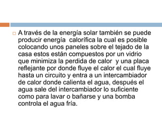    A través de la energía solar también se puede
    producir energía calorífica la cual es posible
    colocando unos paneles sobre el tejado de la
    casa estos están compuestos por un vidrio
    que minimiza la perdida de calor y una placa
    reflejante por donde fluye el calor el cual fluye
    hasta un circuito y entra a un intercambiador
    de calor donde calienta el agua, después el
    agua sale del intercambiador lo suficiente
    como para lavar o bañarse y una bomba
    controla el agua fría.
 