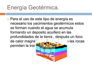 Energía Geotérmica.
   Para el uso de este tipo de energía es
    necesario los yacimientos geotérmicos estos
    se forman cuando el agua se acumula
    formando un deposito acuífero en las
    profundidades de la tierra , después un foco
    de calor magnético calienta el agua las rocas
    permiten la transferencia del calor.
 