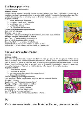 L’alliance pour vivre
Quand Dieu s’unit à l’humanité
Visée du module
L’histoire entre Dieu et l’humanité est une histoire d’alliance dont Dieu a l’initiative. Il choisit de la
conclure avec Israël, son peuple choisi et y reste fidèle malgré l’inconstance humaine. Jésus, son Fils,
scelle l’alliance nouvelle en son sang. Tous, en devenant disciples, peuvent y entrer librement.
Étapes du module
1. Bonne Nouvelle de Jésus Christ
2. Une alliance avec toute l’humanité
3. Une loi pour vivre en alliance
4. La Nouvelle alliance
5. Les sacrements de l’alliance
Contenus pédagogiques complémentaires
Dvd : Noé, MEJ, la messe
Bricolage : arc-en-ciel
Supplément : tableau de Fra Angelico et crucifixions, l’Alliance, les sacrements
Passages bibliques présents dans le module
Marc 1,1-8 : La Bonne Nouvelle de Jésus Christ
Genèse 9,8-15 : Le déluge et l’arc-en-ciel
Exode 20,1-5a.7-17 : La loi pour vivre l’Alliance
Jérémie 31,31-34 : La nouvelle Alliance se réalise en Jésus
1 Colossiens 11,23-26 : Le récit de l’institution de l’eucharistie
Toujours une autre chance !
Jérémie
Visée du module
Dieu aime son peuple Israël. Il désire son bonheur alors que celui-ci fait son propre malheur en se
détournant de lui. Pour amener le peuple à la conversion, Jérémie dénonce les conduites qui écartent de
Dieu. Il annonce la parole de Dieu que Jésus incarne dans sa proximité aux côtés des hommes. L’apôtre
Simon-Pierre l’expérimente dans sa rencontre avec le Ressuscité. Nos infidélités humaines risquent de
rompre la relation avec Dieu mais sa miséricorde nous offre toujours de nouvelles chances.
Étapes du module
1. La vocation de Jérémie
2. La mission de Jérémie
3. La rencontre de Jésus, source de renouvellement
4. Dieu pardonne toujours
Contenus pédagogiques complémentaires
Dvd : ATD Quart Monde, les prophètes, le potier, Petites Sœurs des Pauvres
Bricolage : ceinture
Supplément : jeu ‘Toujours une autre chance’
Passages bibliques présents dans le module
Jérémie 1,4-10 : La vocation de Jérémie
Jérémie 13,1-11 : La ceinture abîmée
Jérémie 18,1-10 : Jérémie chez le potier
Luc 19,1-10 : La conversion de Zachée
Jean 21,1.15-19 : Jésus donne une autre chance à Pierre
OU
Vivre des sacrements : vers la réconciliation, promesse de vie
 