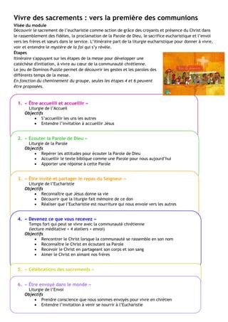 Vivre des sacrements : vers la première des communions
Visée du module
Découvrir le sacrement de l’eucharistie comme action de grâce des croyants et présence du Christ dans
le rassemblement des fidèles, la proclamation de la Parole de Dieu, le sacrifice eucharistique et l’envoi
vers les frères et sœurs dans le service. L’itinéraire part de la liturgie eucharistique pour donner à vivre,
voir et entendre le mystère de la foi qui s’y révèle.
Étapes
Itinéraire s'appuyant sur les étapes de la messe pour développer une
catéchèse d'initiation, à vivre au cœur de la communauté chrétienne.
Le jeu de Dominos-Puzzle permet de découvrir les gestes et les paroles des
différents temps de la messe.
En fonction du cheminement du groupe, seules les étapes 4 et 6 peuvent
être proposées.
1. « Être accueilli et accueillir »
Liturgie de l’Accueil
Objectifs
 S’accueillir les uns les autres
 Entendre l’invitation à accueillir Jésus
2. « Écouter la Parole de Dieu »
Liturgie de la Parole
Objectifs
 Repérer les attitudes pour écouter la Parole de Dieu
 Accueillir le texte biblique comme une Parole pour nous aujourd’hui
 Apporter une réponse à cette Parole
3. « Être invité et partager le repas du Seigneur »
Liturgie de l’Eucharistie
Objectifs
 Reconnaître que Jésus donne sa vie
 Découvrir que la liturgie fait mémoire de ce don
 Réaliser que l’Eucharistie est nourriture qui nous envoie vers les autres
4. « Devenez ce que vous recevez »
Temps fort qui peut se vivre avec la communauté chrétienne
(lecture méditative + 4 ateliers + envoi)
Objectifs
 Rencontrer le Christ lorsque la communauté se rassemble en son nom
 Reconnaître le Christ en écoutant sa Parole
 Recevoir le Christ en partageant son corps et son sang
 Aimer le Christ en aimant nos frères
5. « Célébrations des sacrements »
6. « Être envoyé dans le monde »
Liturgie de l’Envoi
Objectifs
 Prendre conscience que nous sommes envoyés pour vivre en chrétien
 Entendre l’invitation à venir se nourrir à l’Eucharistie
 