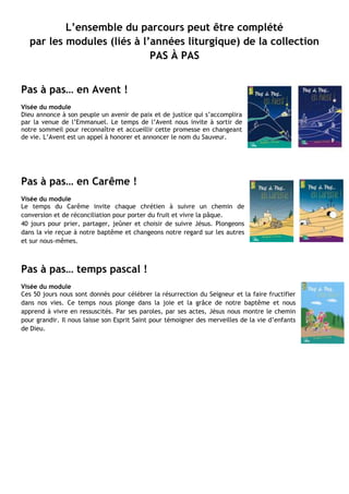 L’ensemble du parcours peut être complété
par les modules (liés à l’années liturgique) de la collection
PAS À PAS
Pas à pas… en Avent !
Visée du module
Dieu annonce à son peuple un avenir de paix et de justice qui s’accomplira
par la venue de l’Emmanuel. Le temps de l’Avent nous invite à sortir de
notre sommeil pour reconnaître et accueillir cette promesse en changeant
de vie. L’Avent est un appel à honorer et annoncer le nom du Sauveur.
Pas à pas… en Carême !
Visée du module
Le temps du Carême invite chaque chrétien à suivre un chemin de
conversion et de réconciliation pour porter du fruit et vivre la pâque.
40 jours pour prier, partager, jeûner et choisir de suivre Jésus. Plongeons
dans la vie reçue à notre baptême et changeons notre regard sur les autres
et sur nous-mêmes.
Pas à pas… temps pascal !
Visée du module
Ces 50 jours nous sont donnés pour célébrer la résurrection du Seigneur et la faire fructifier
dans nos vies. Ce temps nous plonge dans la joie et la grâce de notre baptême et nous
apprend à vivre en ressuscités. Par ses paroles, par ses actes, Jésus nous montre le chemin
pour grandir. Il nous laisse son Esprit Saint pour témoigner des merveilles de la vie d’enfants
de Dieu.
 
